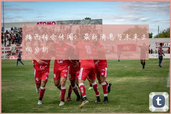梅西转会传闻:最新消息与未来去向分析