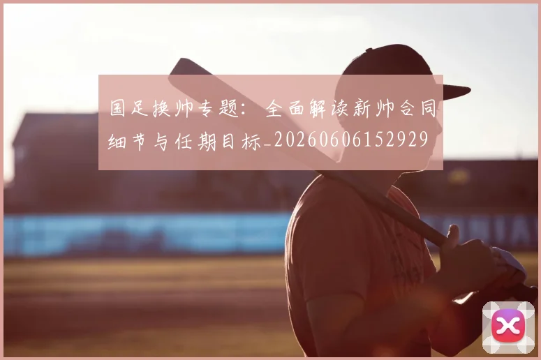 国足换帅专题：全面解读新帅合同细节与任期目标_20260606152929