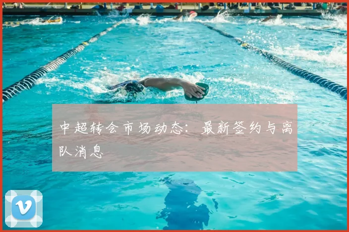 中超转会市场动态：最新签约与离队消息